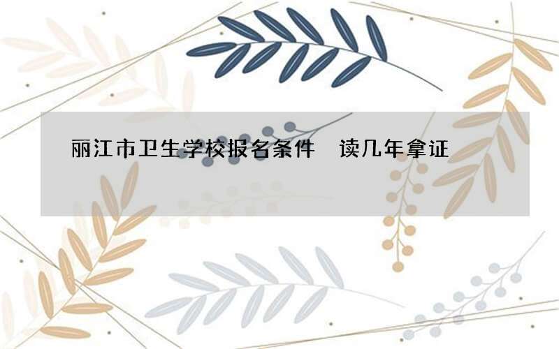 丽江市卫生学校报名条件 读几年拿证